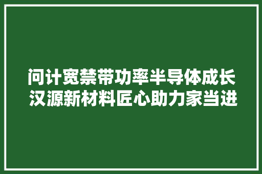 问计宽禁带功率半导体成长 汉源新材料匠心助力家当进击 问计宽禁带功率半导体成长 汉源新材料匠心助力家当进击 智能科技
