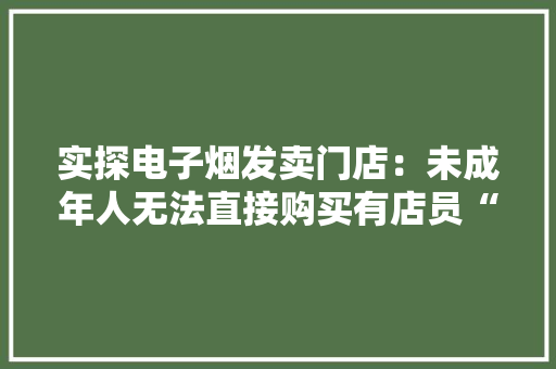 实探电子烟发卖门店：未成年人无法直接购买有店员“支招” 实探电子烟发卖门店：未成年人无法直接购买有店员“支招” 互联通信