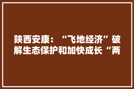 陕西安康：“飞地经济”破解生态保护和加快成长“两难” 陕西安康：“飞地经济”破解生态保护和加快成长“两难” 互联通信