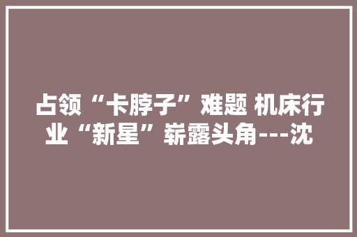 占领“卡脖子”难题 机床行业“新星”崭露头角---沈阳百航智能制造研究院有限公司成长侧记 占领“卡脖子”难题 机床行业“新星”崭露头角---沈阳百航智能制造研究院有限公司成长侧记 智能家居