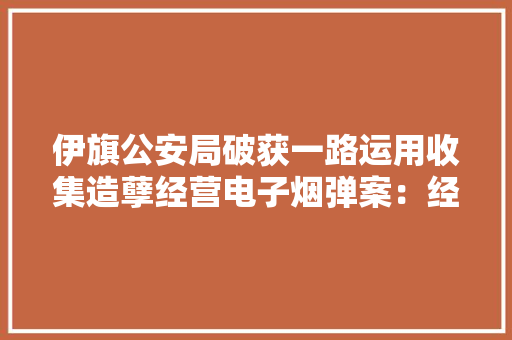 伊旗公安局破获一路运用收集造孽经营电子烟弹案：经由进程微信平台购买国外“万宝路”“HEETS”品牌电子烟弹 伊旗公安局破获一路运用收集造孽经营电子烟弹案：经由进程微信平台购买国外“万宝路”“HEETS”品牌电子烟弹 人工智能