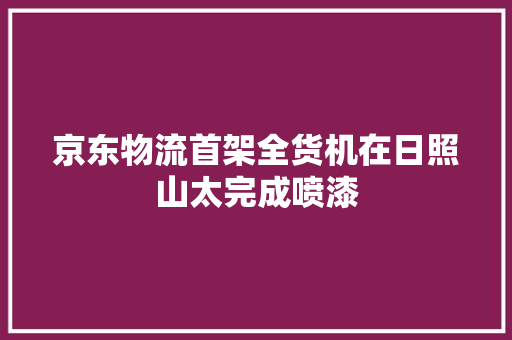 京东物流首架全货机在日照山太完成喷漆 京东物流首架全货机在日照山太完成喷漆 智能科技