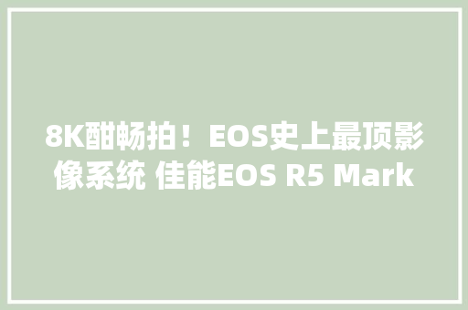8K酣畅拍！EOS史上最顶影像系统 佳能EOS R5 Mark II评测