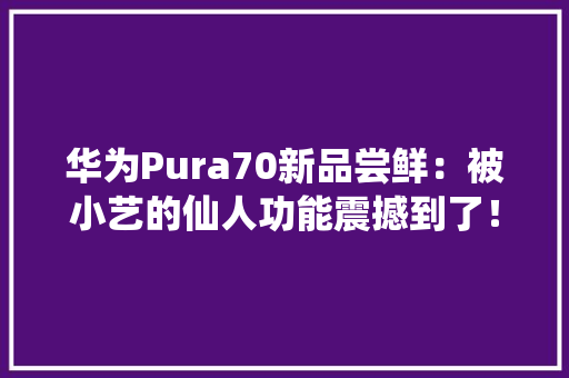 华为Pura70新品尝鲜：被小艺的仙人功能震撼到了！
