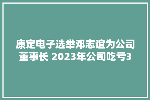 康定电子选举邓志谊为公司董事长 2023年公司吃亏350.85万 康定电子选举邓志谊为公司董事长 2023年公司吃亏350.85万 互联通信