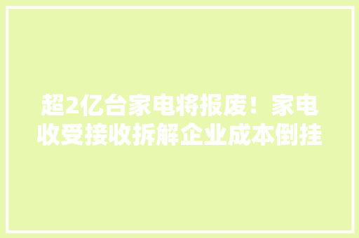 超2亿台家电将报废！家电收受接收拆解企业成本倒挂问题怎么破解？ 超2亿台家电将报废！家电收受接收拆解企业成本倒挂问题怎么破解？ 互联通信