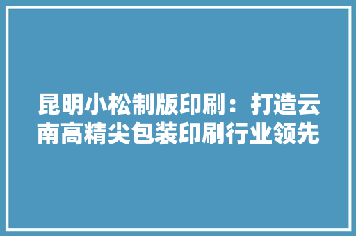 昆明小松制版印刷：打造云南高精尖包装印刷行业领先企业 昆明小松制版印刷：打造云南高精尖包装印刷行业领先企业 互联通信