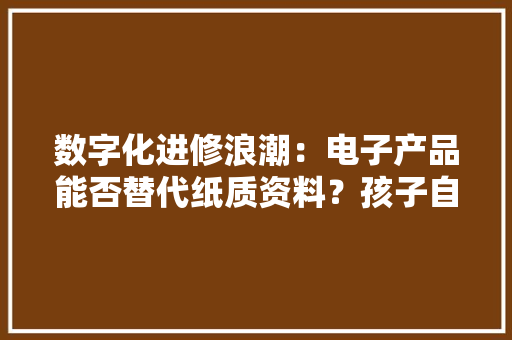 数字化进修浪潮：电子产品能否替代纸质资料？孩子自控力成关键 数字化进修浪潮：电子产品能否替代纸质资料？孩子自控力成关键 人工智能
