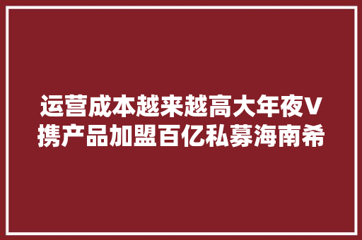 运营成本越来越高大年夜V携产品加盟百亿私募海南希瓦 运营成本越来越高大年夜V携产品加盟百亿私募海南希瓦 智能科技