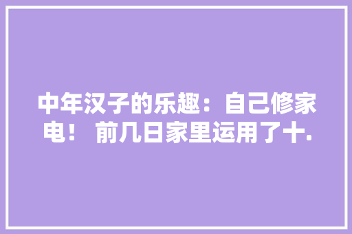 中年汉子的乐趣：自己修家电！ 前几日家里运用了十... 中年汉子的乐趣：自己修家电！ 前几日家里运用了十... 互联通信