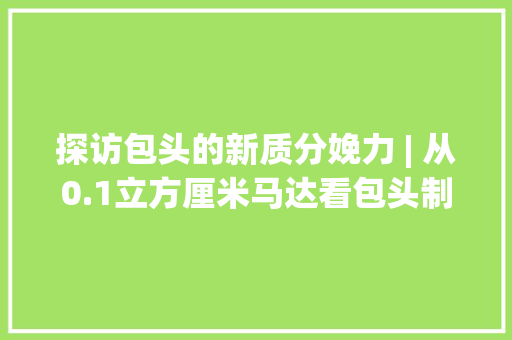 探访包头的新质分娩力 | 从0.1立方厘米马达看包头制造之新