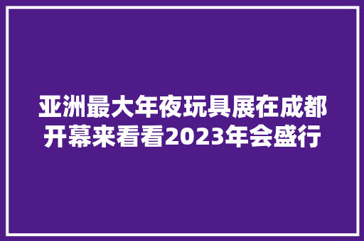 亚洲最大年夜玩具展在成都开幕来看看2023年会盛行哪些潮玩