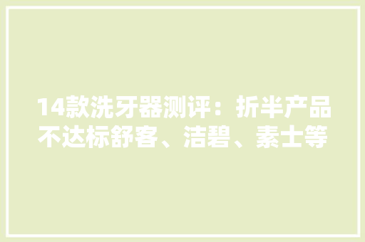 14款洗牙器测评：折半产品不达标舒客、洁碧、素士等品牌上榜