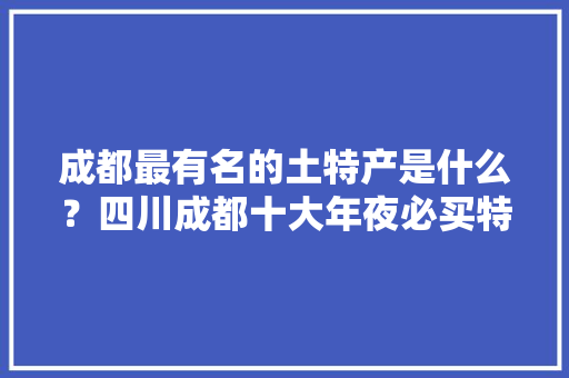 成都最有名的土特产是什么？四川成都十大年夜必买特产清单本地特色