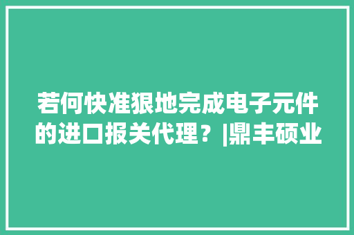 若何快准狠地完成电子元件的进口报关代理？|鼎丰硕业