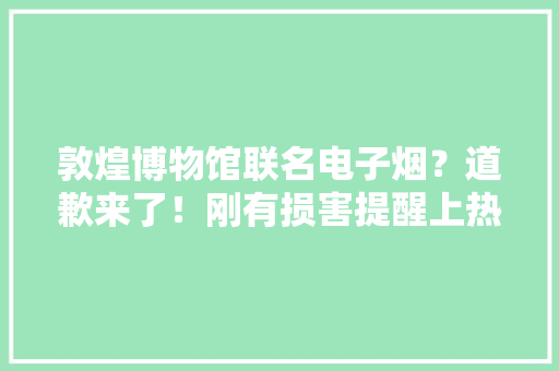 敦煌博物馆联名电子烟？道歉来了！刚有损害提醒上热搜...... 敦煌博物馆联名电子烟？道歉来了！刚有损害提醒上热搜...... 互联通信