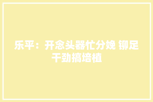 乐平：开念头器忙分娩 铆足干劲搞培植 乐平：开念头器忙分娩 铆足干劲搞培植 互联通信