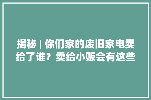 揭秘 | 你们家的废旧家电卖给了谁？卖给小贩会有这些影响 揭秘 | 你们家的废旧家电卖给了谁？卖给小贩会有这些影响 智能科技
