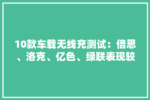 10款车载无线充测试：倍思、洛克、亿色、绿联表现较好 10款车载无线充测试：倍思、洛克、亿色、绿联表现较好 互联通信