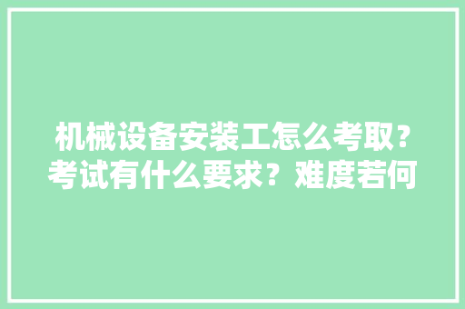 机械设备安装工怎么考取？考试有什么要求？难度若何？