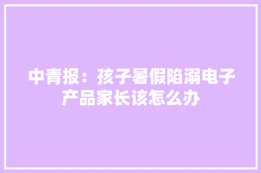 中青报：孩子暑假陷溺电子产品家长该怎么办