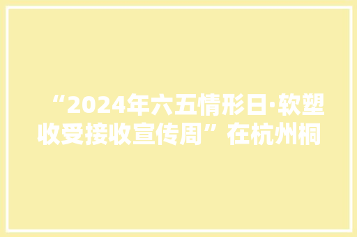 “2024年六五情形日·软塑收受接收宣传周”在杭州桐庐启动