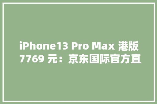 iPhone13 Pro Max 港版 7769 元：京东国际官方直营 818 大年夜促开启
