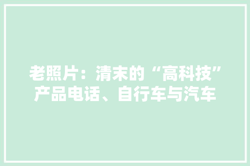 老照片：清末的“高科技”产品电话、自行车与汽车 老照片：清末的“高科技”产品电话、自行车与汽车 智能家居