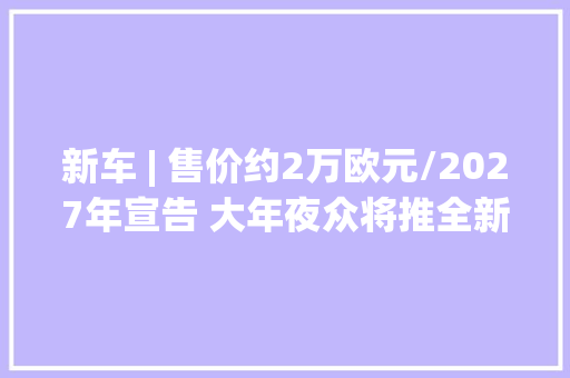 新车 | 售价约2万欧元/2027年宣告 大年夜众将推全新入门级电动车
