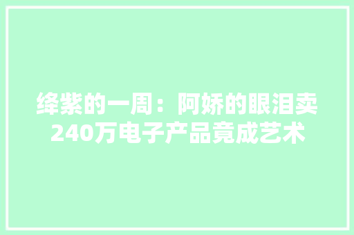 绛紫的一周：阿娇的眼泪卖240万电子产品竟成艺术