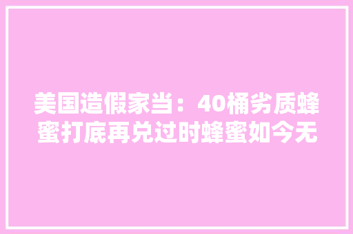 美国造假家当：40桶劣质蜂蜜打底再兑过时蜂蜜如今无法辨真假