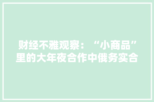 财经不雅观察：“小商品”里的大年夜合作中俄务实合作亮点频现