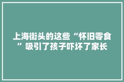 上海街头的这些“怀旧零食”吸引了孩子吓坏了家长