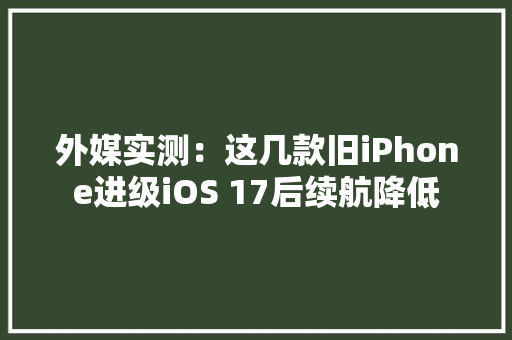 外媒实测：这几款旧iPhone进级iOS 17后续航降低