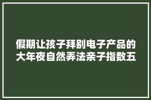 假期让孩子拜别电子产品的大年夜自然弄法亲子指数五星家长必学 假期让孩子拜别电子产品的大年夜自然弄法亲子指数五星家长必学 互联通信