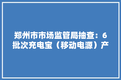 郑州市市场监管局抽查：6批次充电宝（移动电源）产品不合格