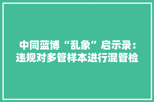 中同蓝博“乱象”启示录：违规对多管样本进行混管检测部分企业核酸检测能力存疑