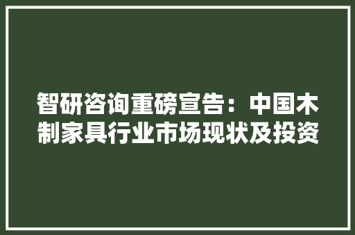 智研咨询重磅宣告：中国木制家具行业市场现状及投资前景研究申报