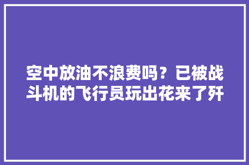 空中放油不浪费吗？已被战斗机的飞行员玩出花来了歼-10也干过