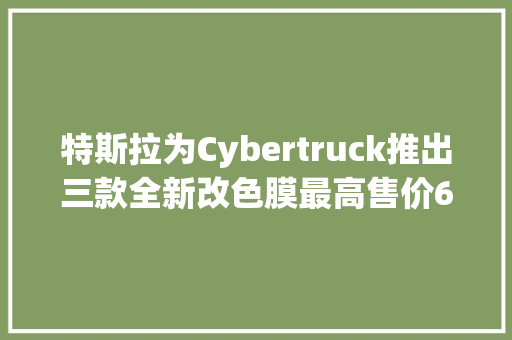 特斯拉为Cybertruck推出三款全新改色膜最高售价6500美元 特斯拉为Cybertruck推出三款全新改色膜最高售价6500美元 智能家居