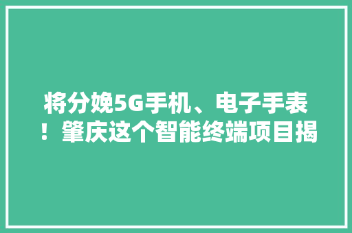 将分娩5G手机、电子手表！肇庆这个智能终端项目揭幕投产啦！ 将分娩5G手机、电子手表！肇庆这个智能终端项目揭幕投产啦！ 互联通信