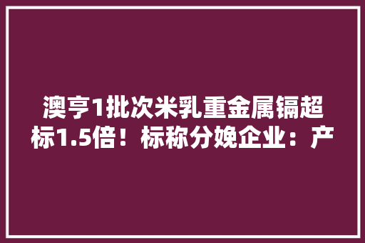 澳亨1批次米乳重金属镉超标1.5倍！标称分娩企业：产品系假装 澳亨1批次米乳重金属镉超标1.5倍！标称分娩企业：产品系假装 智能家居