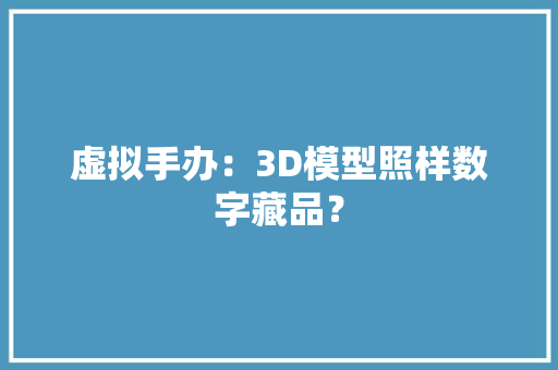 虚拟手办：3D模型照样数字藏品？