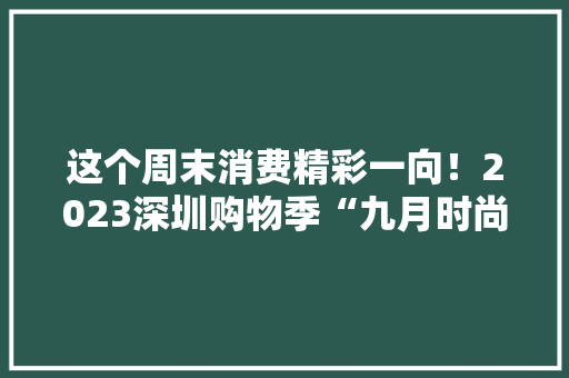 这个周末消费精彩一向！2023深圳购物季“九月时尚乐购”等你打卡