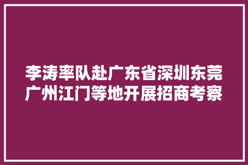 李涛率队赴广东省深圳东莞广州江门等地开展招商考察