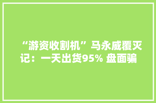 “游资收割机”马永威覆灭记：一天出货95% 盘面骗你没商量