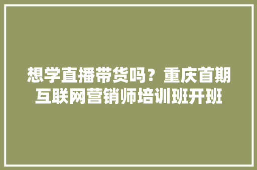 想学直播带货吗？重庆首期互联网营销师培训班开班