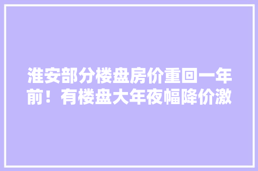 淮安部分楼盘房价重回一年前！有楼盘大年夜幅降价激发业主不满