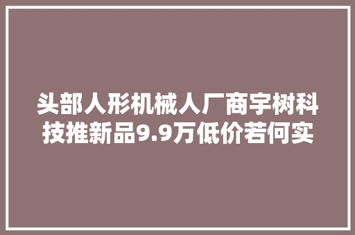 头部人形机械人厂商宇树科技推新品9.9万低价若何实现？