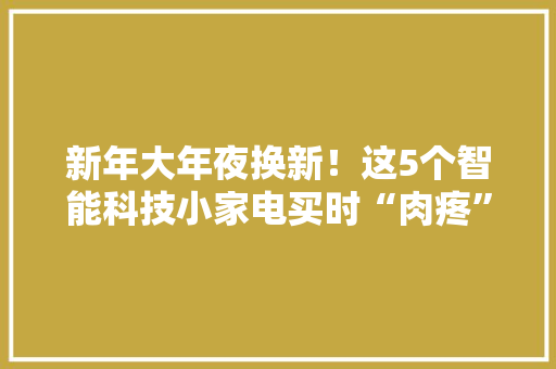 新年大年夜换新！这5个智能科技小家电买时“肉疼”用着“真喷鼻香” 新年大年夜换新！这5个智能科技小家电买时“肉疼”用着“真喷鼻香” 人工智能
